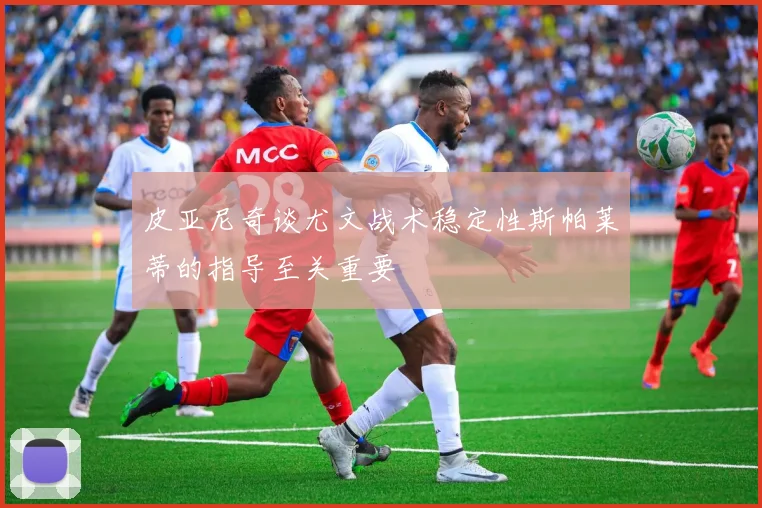 皮亚尼奇谈尤文战术稳定性斯帕莱蒂的指导至关重要