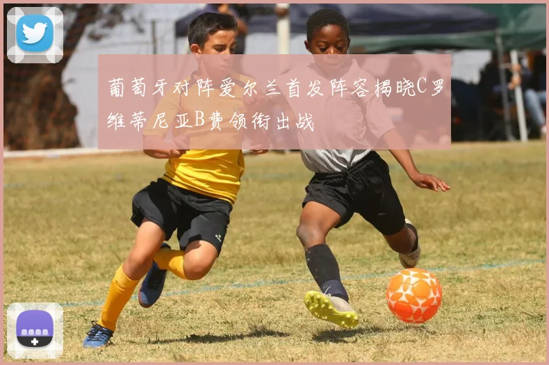 葡萄牙对阵爱尔兰首发阵容揭晓C罗维蒂尼亚B费领衔出战