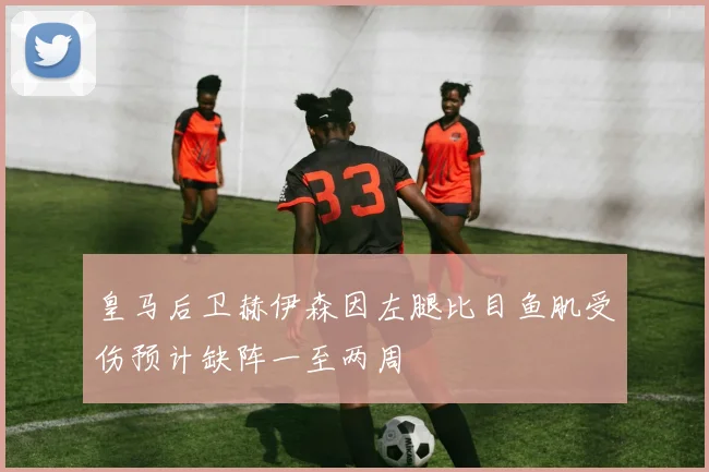 皇马后卫赫伊森因左腿比目鱼肌受伤预计缺阵一至两周