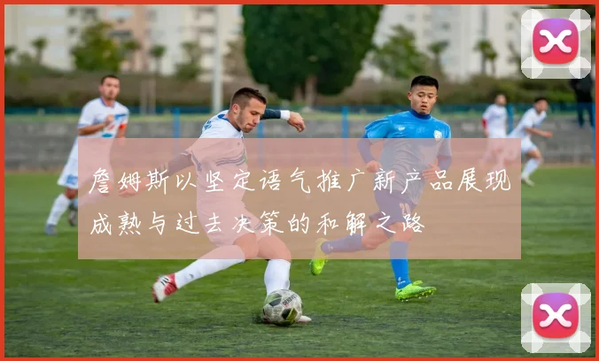 詹姆斯以坚定语气推广新产品展现成熟与过去决策的和解之路