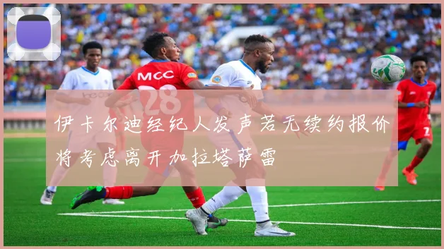 伊卡尔迪经纪人发声若无续约报价将考虑离开加拉塔萨雷