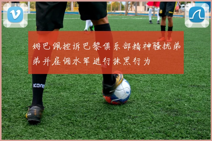 姆巴佩控诉巴黎俱乐部精神骚扰弟弟并雇佣水军进行抹黑行为