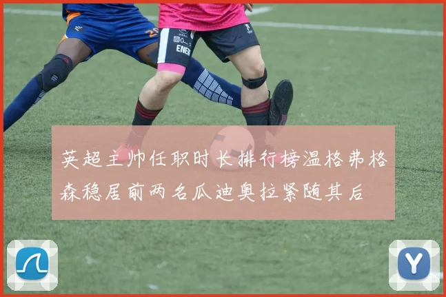 英超主帅任职时长排行榜温格弗格森稳居前两名瓜迪奥拉紧随其后