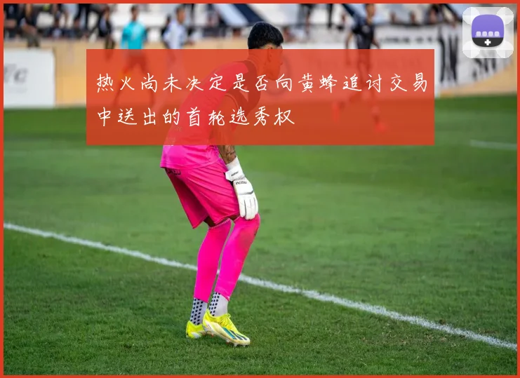 热火尚未决定是否向黄蜂追讨交易中送出的首轮选秀权
