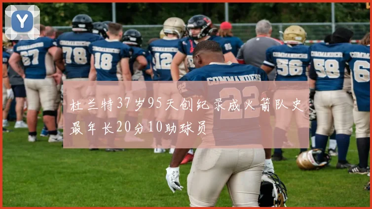 杜兰特37岁95天创纪录成火箭队史最年长20分10助球员