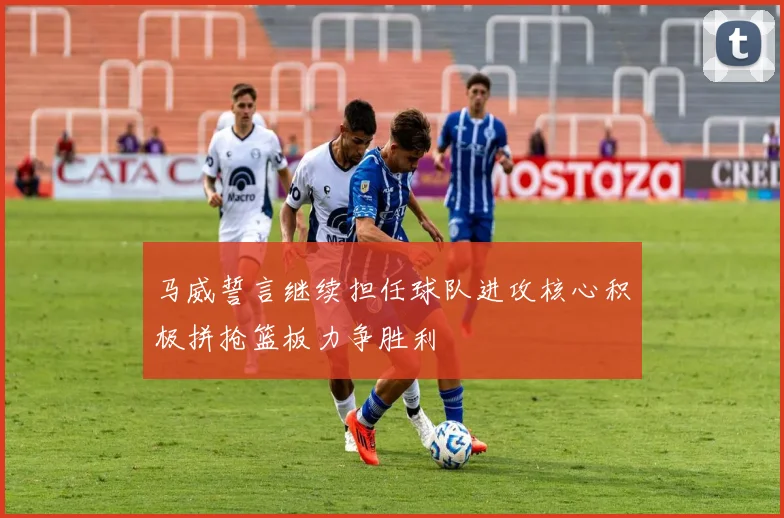 马威誓言继续担任球队进攻核心积极拼抢篮板力争胜利