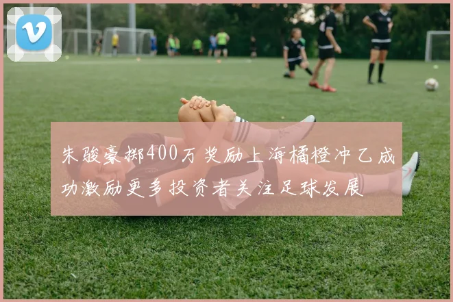 朱骏豪掷400万奖励上海橘橙冲乙成功激励更多投资者关注足球发展