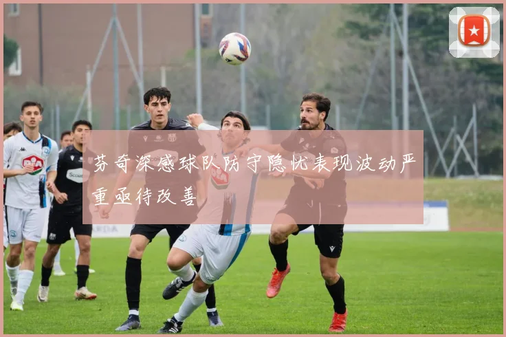 芬奇深感球队防守隐忧表现波动严重亟待改善