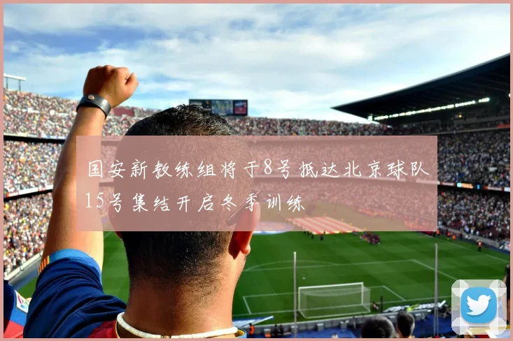 国安新教练组将于8号抵达北京球队15号集结开启冬季训练