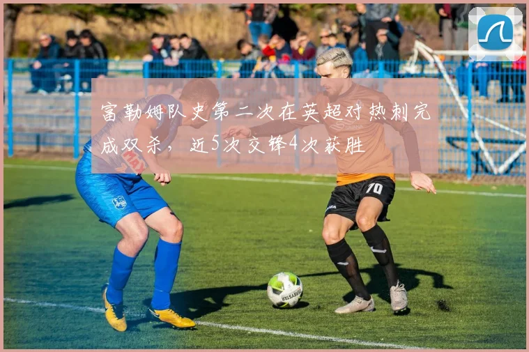 富勒姆队史第二次在英超对热刺完成双杀，近5次交锋4次获胜