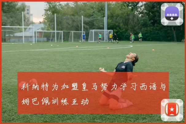 科纳特为加盟皇马努力学习西语与姆巴佩训练互动