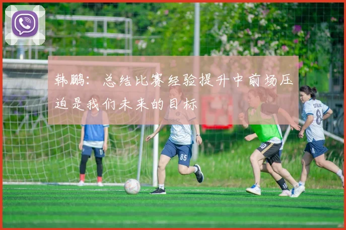 韩鹏：总结比赛经验提升中前场压迫是我们未来的目标