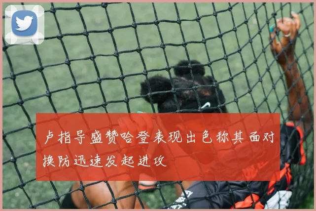 卢指导盛赞哈登表现出色称其面对换防迅速发起进攻