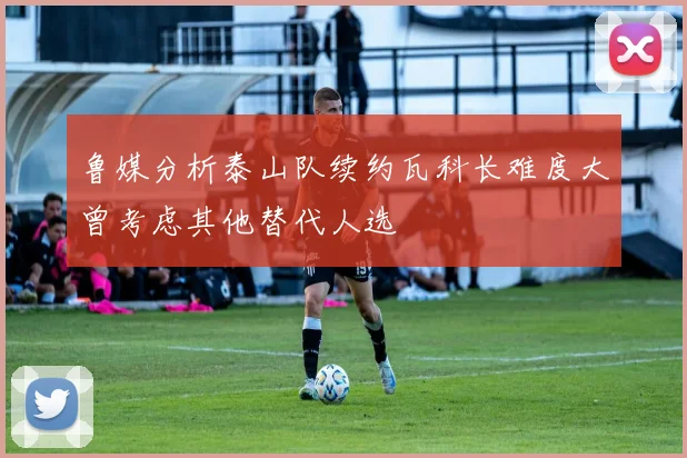 鲁媒分析泰山队续约瓦科长难度大曾考虑其他替代人选