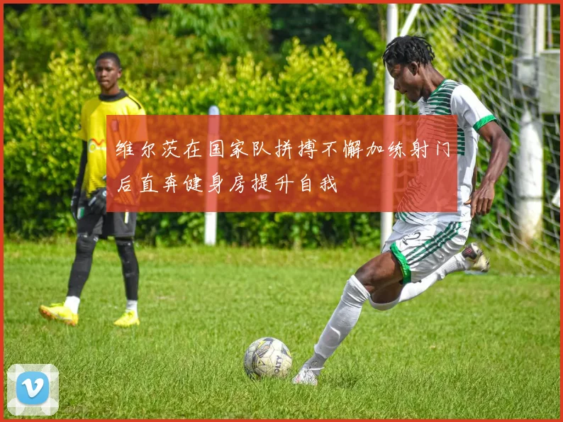 维尔茨在国家队拼搏不懈加练射门后直奔健身房提升自我