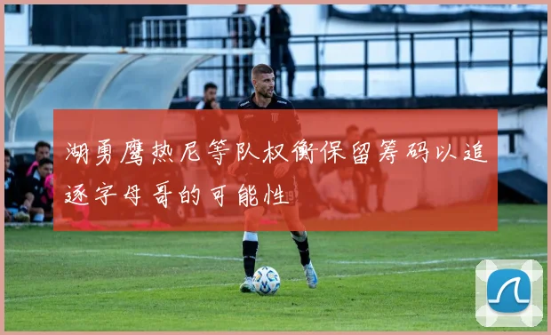 湖勇鹰热尼等队权衡保留筹码以追逐字母哥的可能性