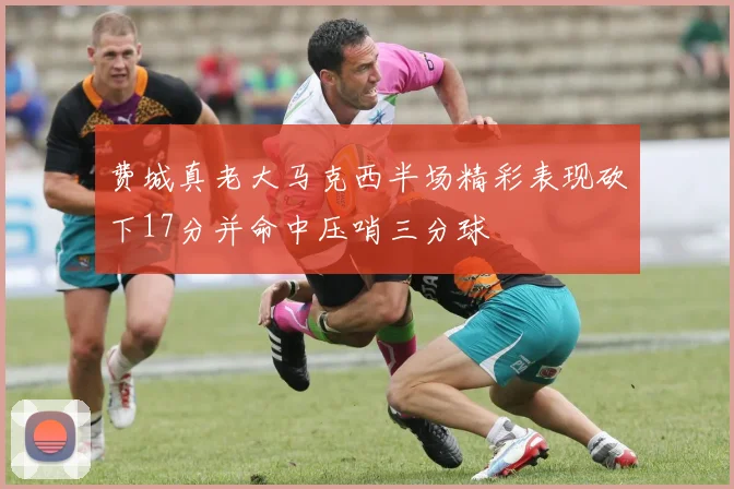 费城真老大马克西半场精彩表现砍下17分并命中压哨三分球