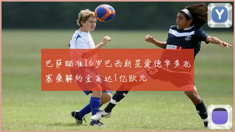 巴萨瞄准16岁巴西新星爱德华多孔塞桑解约金高达1亿欧元