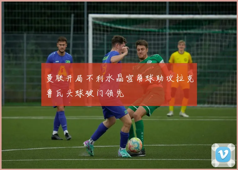 曼联开局不利水晶宫角球助攻拉克鲁瓦头球破门领先