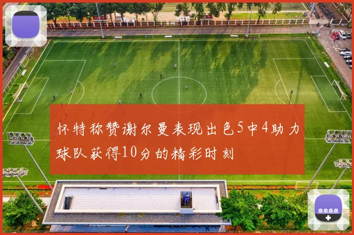 怀特称赞谢尔曼表现出色5中4助力球队获得10分的精彩时刻