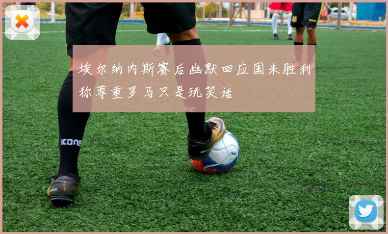 埃尔纳内斯赛后幽默回应国米胜利称尊重罗马只是玩笑话