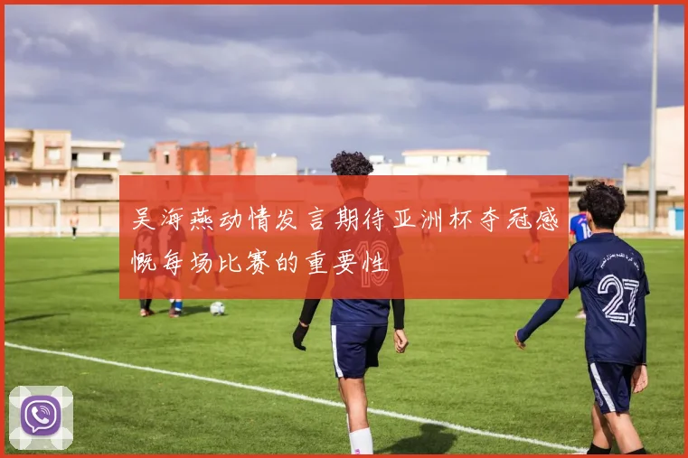 吴海燕动情发言期待亚洲杯夺冠感慨每场比赛的重要性