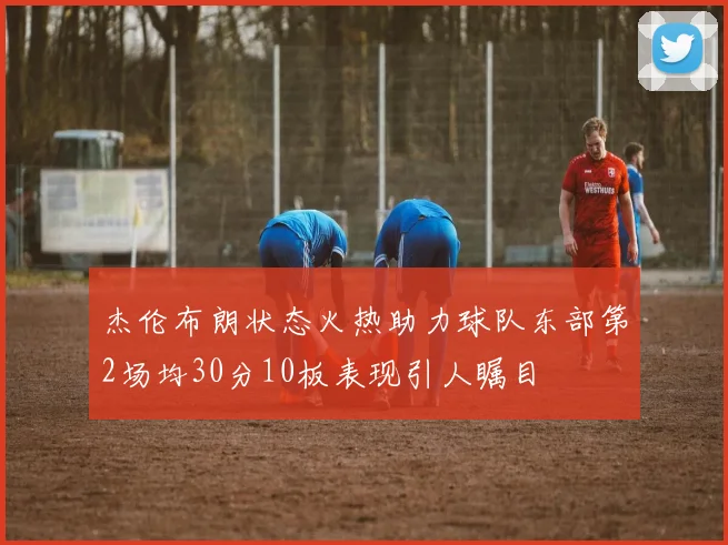 杰伦布朗状态火热助力球队东部第2场均30分10板表现引人瞩目