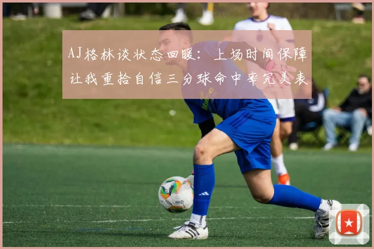 AJ格林谈状态回暖：上场时间保障让我重拾自信三分球命中率完美表现