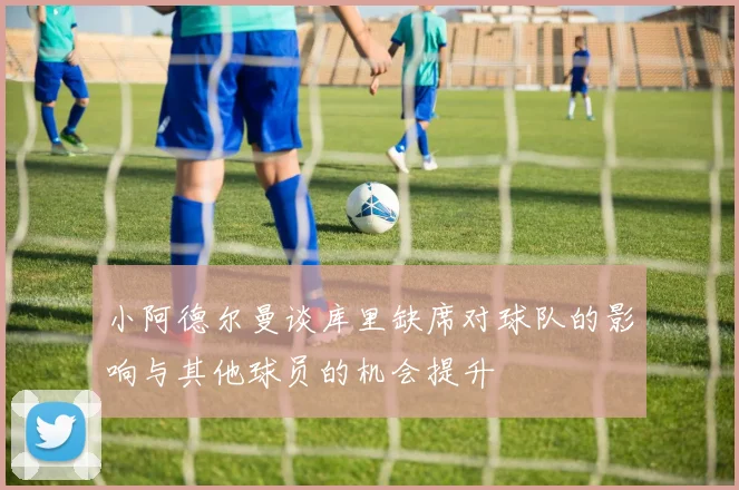 小阿德尔曼谈库里缺席对球队的影响与其他球员的机会提升