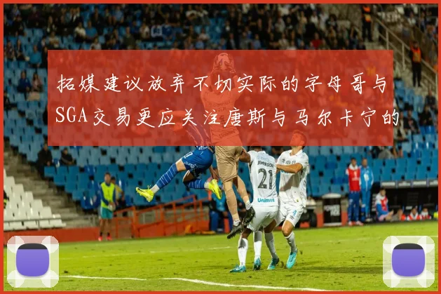 拓媒建议放弃不切实际的字母哥与SGA交易更应关注唐斯与马尔卡宁的潜力