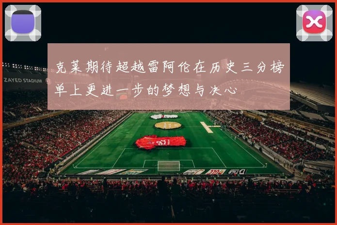 克莱期待超越雷阿伦在历史三分榜单上更进一步的梦想与决心