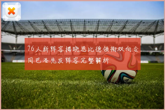76人新阵容揭晓恩比德领衔双向合同巴洛先发阵容完整解析