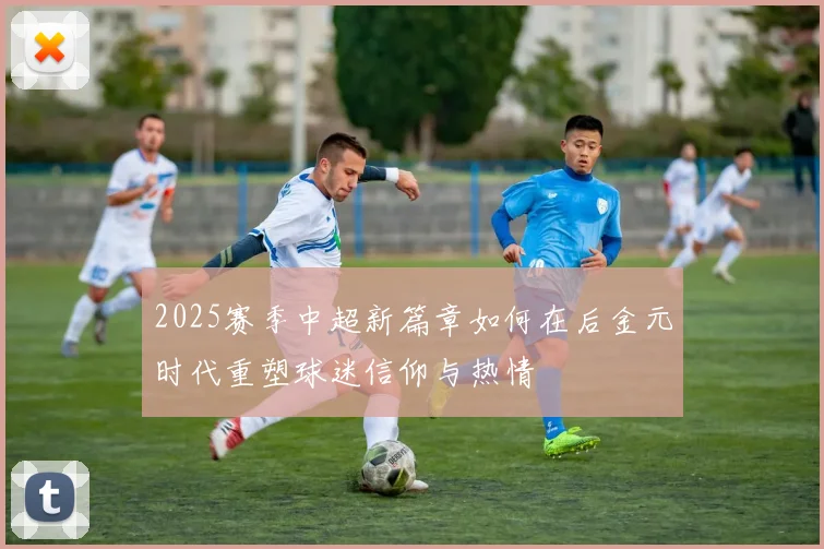 2025赛季中超新篇章如何在后金元时代重塑球迷信仰与热情