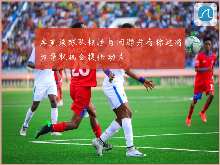 库里谈球队韧性与问题并存称这将为争取机会提供动力