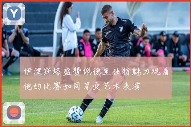伊涅斯塔盛赞佩德里独特魅力观看他的比赛如同享受艺术表演