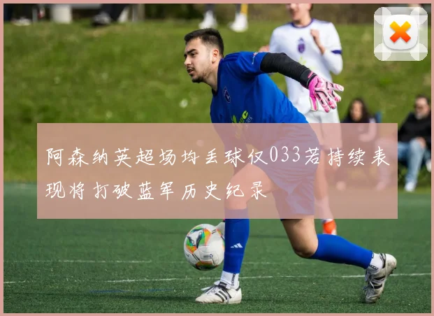 阿森纳英超场均丢球仅033若持续表现将打破蓝军历史纪录