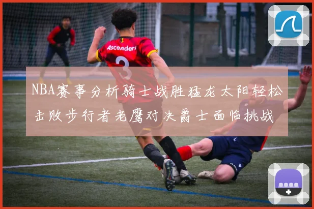 NBA赛事分析骑士战胜猛龙太阳轻松击败步行者老鹰对决爵士面临挑战