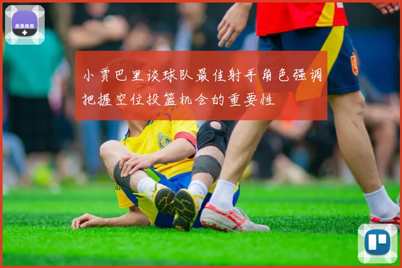 小贾巴里谈球队最佳射手角色强调把握空位投篮机会的重要性