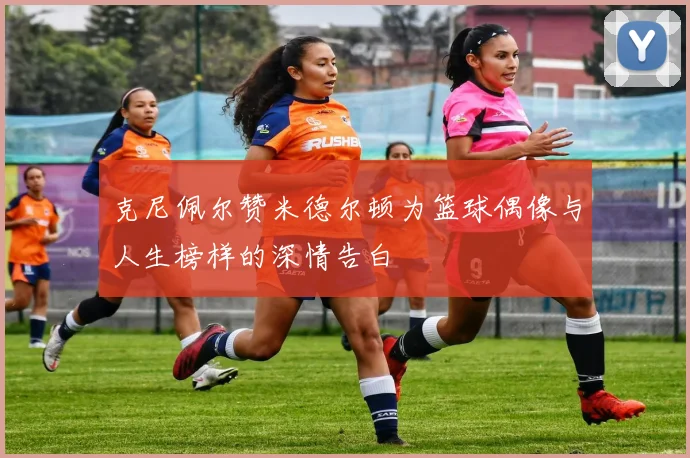 克尼佩尔赞米德尔顿为篮球偶像与人生榜样的深情告白