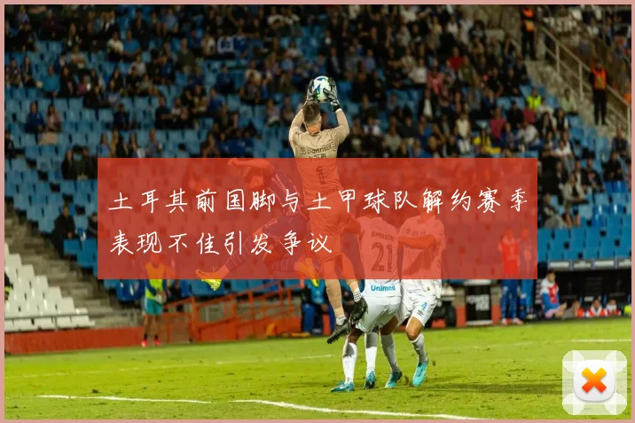 土耳其前国脚与土甲球队解约赛季表现不佳引发争议