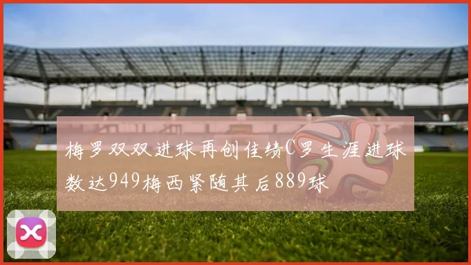 梅罗双双进球再创佳绩C罗生涯进球数达949梅西紧随其后889球