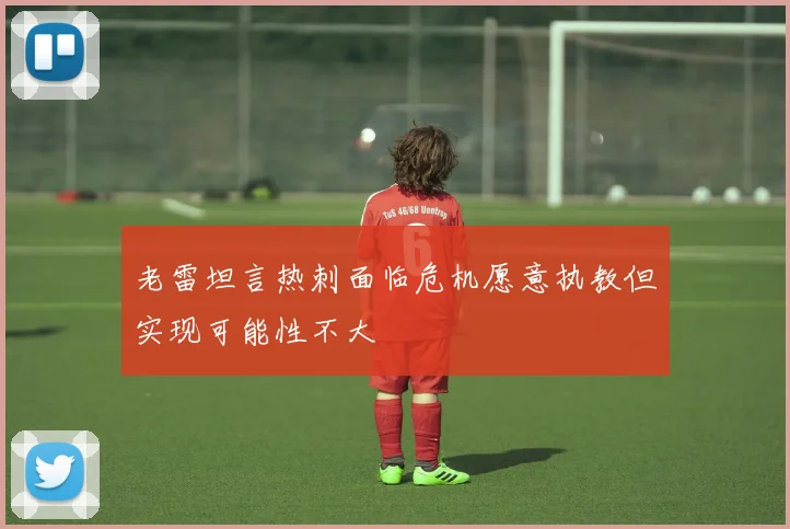 老雷坦言热刺面临危机愿意执教但实现可能性不大