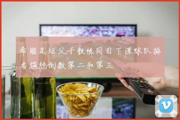 希腊足坛父子教练同日下课球队排名尴尬倒数第二和第三