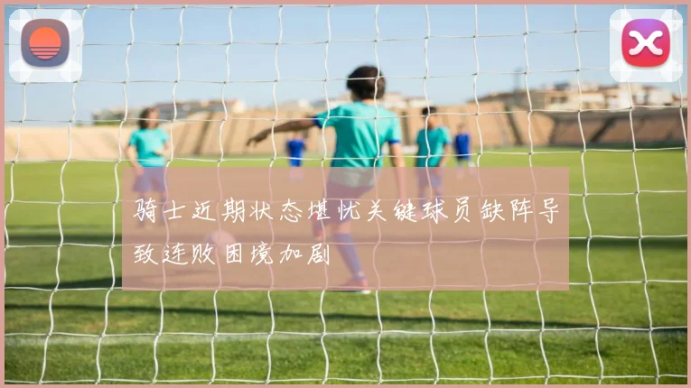 骑士近期状态堪忧关键球员缺阵导致连败困境加剧