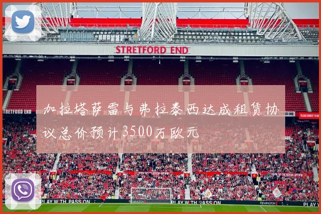 加拉塔萨雷与弗拉泰西达成租赁协议总价预计3500万欧元