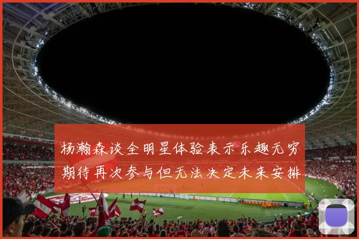 杨瀚森谈全明星体验表示乐趣无穷期待再次参与但无法决定未来安排